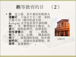 高等教育的目标（ 2 ） 从历史上看，差不多所有欧洲大学都滥觞于成立于十二世纪末的巴黎大学（稍早的意大利 Bologna 大学也有差不多的理念）。当时教育皆出于教会。大学里讲授的是神学、法律及医学；文学部则传授逻辑、物理、数学、天文、心理、伦理及政治等学问。而英国的名校，如牛津和剑桥，则直接由皇家督察，而神学还是重要的一环。 巴黎大学 