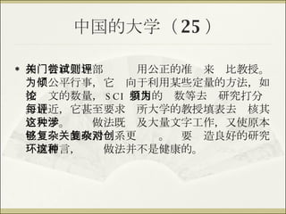 中国的大学（ 25 ） 相关行政管理部门尝试用公正的准则来评比教授。为了公平行事，它倾向于利用某些定量的方法，如按论文的数量， SCI  引用的频数等去为研究打分。最近，它甚至要求每所大学的教授填表去评核其它大学。这种做法既涉及大量文字工作，又使原本已够复杂的政治关系更复杂。对要创造良好的研究环境而言，这种做法并不是健康的。 
