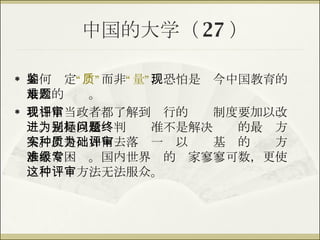 中国的大学（ 27 ） 如何鉴定 “质” 而非 “量” ，恐怕是现今中国教育的最大的难题。 我相信当政者都了解到现行的评审制度要加以改进。光是以量为判别标准不是解决问题的最终方案。但是，如何去落实一种以质为基础的评审方法非常困难。国内世界级的专家寥寥可数，更使这种评审方法无法服众。 