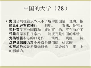 中国的大学（ 28 ） 中国当局往往以外人不了解中国国情为理由，拒绝让他们参与同行评审制度。这种看法，是完全无视科学不分国籍和种族的事实的。不在前沿工作的科学家往往拿出评审制度乃是中国的事情，外人不得参与的口号作为挡箭牌。讲到底，坚持这种说法的人，不外或是惧怕他们研究的细节为人所知，或是希望保持他们对基金或学术事务上的影响力。 