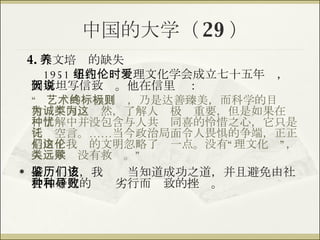 中国的大学（ 29 ） 4. 人文培养的缺失 1951 年在纽约伦理文化学会成立七十五年时，爱因斯坦写信致贺。他在信里说： “  艺术的终极目标，乃是达善臻美，而科学的目标则稍为不同。诚然，了解人类极为重要，但是如果在这种了解中并没包含与人共忧同喜的怜惜之心，它只是徒讬空言。……当今政治局面令人畏惧的争端，正正是由于我们的文明忽略了这一点。没有“伦理文化”，人类永远没有救赎。” 借鉴历史，我们该当知道成功之道，并且避免由社会和研究的种种劣行而导致的挫败。 