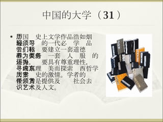 中国的大学（ 31 ） 中国历史上文学作品浩如烟海，年轻的一代必须学习品尝。我们要建立一套道德标准，要培养一套为人类服务的情操，还要具有尊重理性，为寻求真理纯美而探索东西哲学文学历史的激情。学者的责任，乃是提供及带领社会去赏识艺术及人文。 