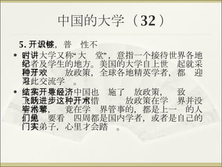中国的大学（ 32 ） 5. 开放性，普识性不够 古时大学又称“大讲堂”，意指一个接待世界各地学者及学生的地方。美国的大学自上世纪起就采用了一种开放政策，全球各地精英学者，都欢迎来此交流学习。 文革结束后，中国也实施了开放政策，导致经济上的飞跃进步。可惜这种开放政策在学术界并没有得着，毕竟在学术界管事的，都是上一辈的人，他们要看见四周都是国内学者，或者是自己的门人弟子，心里才会踏实。 