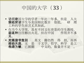中国的大学（ 33 ） 访问中国大学的学者一年比一年多，但是进入大学的常规学生与美国相比数目还很低，对研读理工科的学生而言尤其如此。 在当今大学里，具有不同文化背景的学生教授，其互动往往擦出火花，但在中国这种作用并不多见。 大部分学生对阅读英文书籍仍然觉得别扭，而西方的经典，无论是关于文学、哲学、科学还是工程的书籍，已被翻译为中文的，数量并不足够。 