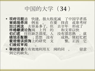 中国的大学（ 34 ） 现今时代通讯快捷，很大程度减轻了中国学者孤立的局面。举例来说，现在要寻找咨询或参考材料，就比过去容易多了。但过去廿年间形成了这样的潮流：在网络上刊载的评论和文章以快为主，它们往往缺乏深度。人们没有深思熟虑，就快快下了结论；思想还没有酝酿成熟，便赶忙把文章上载。网上的研究论文错误频繁，正因为它们没有经过审阅。 中国学者在有效地利用互联网的同时，应该留意到它的缺失。 