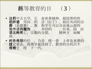 高等教育的目标（ 3 ） 这些中古大学，它们有世界精神、超国界的性格，它们用同样的语言（拉丁），相信共同的宗教（基督教），教师和学生可以自由地云游四方，论共通的书，谈共同的问题。后来，因为拉丁语的死亡，宗教的分裂，这种精神才开始解体。 当时大学的任务，乃是传授一套对上帝及世界的既定看法。真理早就找到了，教育的目的只不过是把它传授给下一代。 