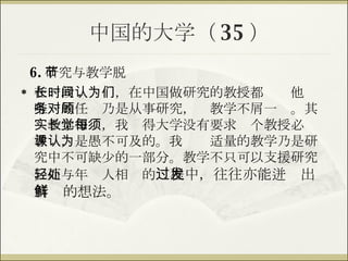 中国的大学（ 35 ） 6. 研究与教学脱节 在一段长时间，在中国做研究的教授都认为他们唯一的任务乃是从事研究，对教学不屑一顾。其实教学相长，我觉得大学没有要求每个教授必须教课，是愚不可及的。我认为适量的教学乃是研究中不可缺少的一部分。教学不只可以支援研究，而与年轻人相处的 过程中，往往亦能迸发出新鲜的想法。 
