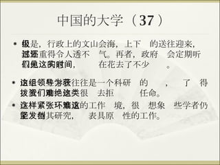 中国的大学（ 37 ） 但是，行政上的文山会海，上下级的送往迎来，都繁重得令人透不过气。再者，政府还会定期听取他们的意见，这实在花去了不少时间。 由于这些学者往往是一个科研组的领导，为了获得拨款资助，他们很难去拒绝这类任命。 在这样紧张繁重的工作环境，很难想象这些学者仍能坚持其研究，发表具原创性的工作。 