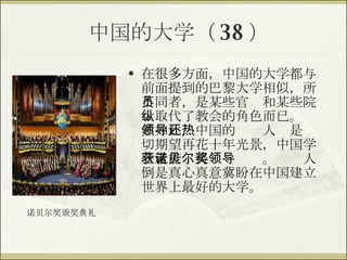 中国的大学（ 38 ） 在很多方面，中国的大学都与前面提到的巴黎大学相似，所不同者，是某些官员和某些院士取代了教会的角色而已。纵然如此，中国的领导人还是热切期望再花十年光景，中国学者就能获得诺贝尔奖。领导人倒是真心真意冀盼在中国建立世界上最好的大学。 诺贝尔奖颁奖典礼 