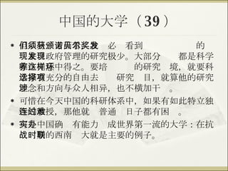中国的大学（ 39 ） 但从另一方面看，我们必须看到获颁诺贝尔奖的发现来自政府管理的研究极少。大部分发现都是科学家在无意中得之。要培养这样的研究环境，就要科学家有充分的自由去选择研究项目，就算他的研究理念和方向与众人相异，也不横加干涉。 可惜在今天中国的科研体系中，如果有如此特立独行的教授，那他就连普通过日子都有困难。 可是中国确实有能力办成世界第一流的大学：在抗战时期的西南联大就是主要的例子。 