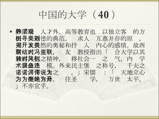 中国的大学（ 40 ） 除了培养人才外，高等教育也须以独立客观的方法树立道德的典范，寻求人类互惠并存的原则，揭开大自然的奥秘和抒发人类内心的感情。故西南联大结束时，冯友兰教授指出「联合大学以其兼容并包之精神，转移社会一时之风气，内树学术自由之规模。外来民主堡垒之称号，违千夫之诺诺，作一士之谔谔。」宋儒说：「为天地立心，为生民立命，为往圣继绝学，为万世开太平。」不亦宜乎。 