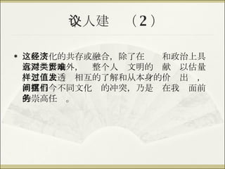 个人建议（ 2 ） 这些文化的共存或融合，除了在经济和政治上具有深远影响外，对整个人类文明的贡献难以估量。怎样去透过相互的了解和从本身的价值出发，消弭当今不同文化间的冲突，乃是摆在我们面前的崇高任务。 