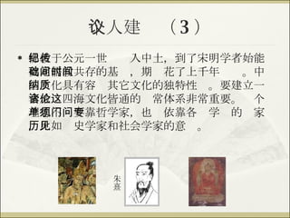 个人建议（ 3 ） 佛教于公元一世纪传入中土，到了宋明学者始能奠定儒教共存的基础，期间花了上千年时间。中国文化具有容纳其它文化的独特性质。要建立一套放诸四海文化皆通的伦常体系非常重要。这个理想不单要靠哲学家，也须依靠各门学问的专家，比如历史学家和社会学家的意见。 朱熹 