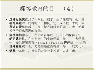 高等教育的目标（ 4 ） 这种看法一直到了十八世纪初才发生了深刻的变化。真理不再被视为既得的了，相反，它变成了被寻求的对象。而大学里的教员，在讲授古籍精要的同时，也开始教授学子追求真理的方法。 英国的牛津与剑桥在七八百年的变迁中仍然保持了它们的古典性格。在十九世纪的牛津学者纽曼，认为大学是一个提供博雅教育（ liberal education ），培养绅士的地方，所谓绅士，乃是指通达而有修养与见识的文化人。 到了十九世纪，德国的大学一支独秀，人才辈出。 