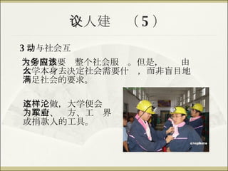 个人建议（ 5 ） 不这样做，大学便会沦为政府、军方、工业界或捐款人的工具。 3 ．与社会互动 大学固然要为整个社会服务。但是，应该由大学本身去决定社会需要什么，而非盲目地满足社会的要求。   