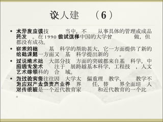 个人建议（ 6 ） 大学在支援技术开发当中，不应该从事具体的管理或成品的开发。在 1990 前后很多中国的大学曾尝试这样做，但都没有成功。 崭新的技术对基础科学的帮助甚大，它一方面提供了新的工具，另一方面又给基础科学提出新的课题。 反过来说，绝大部分技术方面的突破都来自基础科学，中国的大学应该专注于发展跨越基本科学，工程技术，人文艺术等学科的综合领域。 近代教育家往往因为大学太过偏重理论教学，实务教学不足，以为大学应当对产业界负责任，替产业界全面培养人才。下面是一个近代教育家对传统和近代教育的一个比较。 