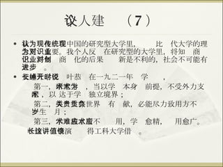 个人建议（ 7 ） 我认为在现在中国的研究型大学里，传统比现代大学的理念更为重要。我个人反对在研究型的大学里，将知识商业化，将知识商业化的后果对创新是不利的，社会不可能有大进步。 交通大学校长叶恭绰在一九二一年开学时说， 第一， 研究学术，当以学术本身为前提，不受外力支配 ，以 达于学术独立境界； 第二， 人类生存世界贵有贡献，必能尽力致用方不负一生岁月； 第三， 学术独立斯不难应用，学术愈精，应用愈广。 叶校长这个演讲值得工科大学借镜。 