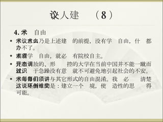 个人建议（ 8 ） 4. 学术自由 学术自由乃是上述建议的前提，没有学术自由，什么都办不了。 要有学术自由，就必须有院校自主。 完全开放的、形态调控的大学在当前中国并不能一蹴而就，过于急躁没有意识就不可避免地引起社会的不安。 学术自由每每与其它形式的自由混淆。我们必须讲清楚，这里所说的是：建立一个环境，使创造性的思维变得可能。 