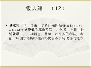 个人建议（ 12 ） 只有容许学术自由，学者的知性品格 (intellectual integrity) 才能受到尊重及保护。学者应当坦诚地追求知识，发掘新意，甚至牺牲个人的利益。当前，中国学者的知性品格仍有不少待改善的地方。 