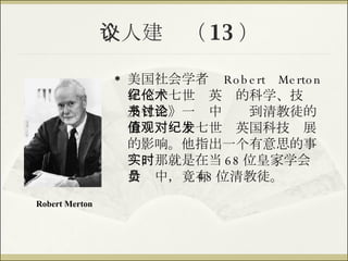 个人建议（ 13 ） 美国社会学者  Robert Merton  在《十七世纪英伦的科学、技术及社会》一书中讨论到清教徒的价值观对十七世纪英国科技发展的影响。他指出一个有意思的事实，那就是在当时 68 位皇家学会会员中，竟有 48 位清教徒。 Robert Merton 
