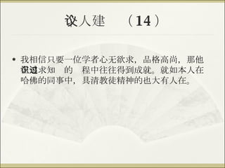 个人建议（ 14 ） 我相信只要一位学者心无欲求，品格高尚，那他在追求知识的过程中往往得到成就。就如本人在哈佛的同事中，具清教徒精神的也大有人在。 