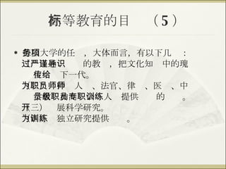 高等教育的目标（ 5 ） 德国大学的任务，大体而言，有以下几项： （一）通过严谨的教导，把文化知识中的瑰 宝传给下一代。 （二）为神职人员、法官、律师、医师、中 学教员和高级公职人员提供专职的训练。 （三）开展科学研究。 （四）为独立研究提供训练。 