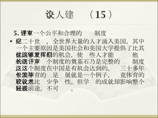 个人建议（ 15 ） 5. 建立一个公平和合理的评审制度 在二十世纪，全世界大量的人才涌入美国，其中一个主要原因是美国社会和美国大学提供了比其他国家更优厚的机会，使这些人才能够发挥他们的所长。这个制度的奠基石乃是完整的评审制度。这个制度在中国是有机会达到的。这三十多年中国体育的长足发展就是一个例子，毕竟体育的成就是比较少争议性。但学术的成就却影响整个民族前途，不可轻视。 