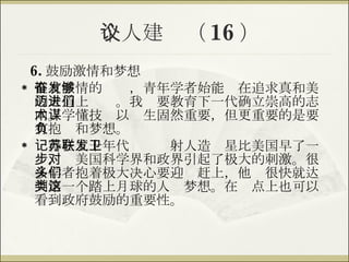 个人建议（ 16 ） 6. 鼓励激情和梦想 惟有激情的奋发，青年学者始能够在追求真和美的大道上迈进。我们要教育下一代确立崇高的志向。学懂技术以谋生固然重要，但更重要的是要有抱负和梦想。 记得在五十年代苏联发射人造卫星比美国早了一步，对美国科学界和政界引起了极大的刺激。很多学者抱着极大决心要迎头赶上，他们很快就达到第一个踏上月球的人类梦想。在这点上也可以看到政府鼓励的重要性。 