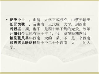 在上个世纪，由清华大学正式成立，由蔡元培出任北大校长，及由南开正式成为大学，到西南联大极盛时期，也不过是四十年不到的光景，改革开放到今天也有三十年了，我渴望在短期内我们能够重见当年西南联大的风采，不单是一个西南联大，也应该见到十个二十个西南联大这样的大学。 