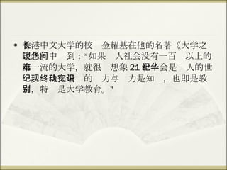香港中文大学的校长金耀基在他的名著《大学之理念》中谈到：“如果华人社会没有一百间以上的第一流的大学，就很难想象 21 世纪会是华人的世纪。现代化最终的动力与实力是知识，也即是教育，特别是大学教育。” 