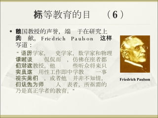 高等教育的目标（ 6 ） 德国教授的声誉，端赖于在研究上的贡献。 Friedrich Paulson  这样写道： “ 语言学家，历史学家，数学家和物理学家上课时侃侃而谈，仿佛在座者都是学者教授。他们对这些听众将来只会从事实用性工作即中学教员这一事视实而不见，或者他们并非不知情，而是他们认为为人师表者，所亟需的乃是真正学者的教育。” Friedrich Paulson 