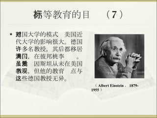 高等教育的目标（ 7 ） 德国大学的模式对美国近代大学的影响很大。德国许多名教授，其后都移居美国，在彼邦桃李满门。虽然爱因斯坦从未在美国教书，但他的教育观点与这些德国教授无异。 （ Albert Einstein ， 1879-1955 ） 
