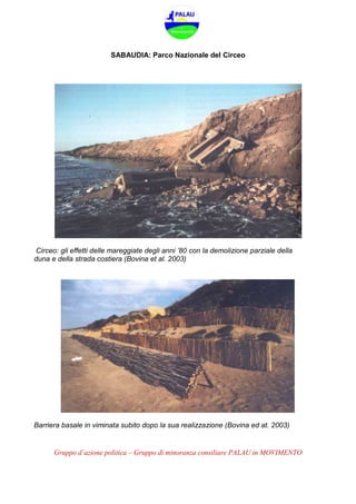 Gruppo d’azione politica – Gruppo di minoranza consiliare PALAU in MOVIMENTO
SABAUDIA: Parco Nazionale del Circeo
Circeo: gli effetti delle mareggiate degli anni ’80 con la demolizione parziale della
duna e della strada costiera (Bovina et al. 2003)
Barriera basale in viminata subito dopo la sua realizzazione (Bovina ed at. 2003)
 
