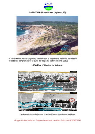 Gruppo d’azione politica – Gruppo di minoranza consiliare PALAU in MOVIMENTO
SARDEGNA: Monte Russu (Aglientu,SS)
Il sito di Monte Russu (Aglientu, Sassari) con le siepi morte installate per fissare
la sabbia e per proteggere la duna dal calpestio (foto Converio, 2002).
SPAGNA: L’Albufera de Valencia
La degradazione della duna dovuta all’antropizzazione è evidente
 