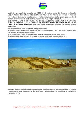 Gruppo d’azione politica – Gruppo di minoranza consiliare PALAU in MOVIMENTO
L’obiettivo principale del progetto (da 1.951.481 €, metà a carico del Comune, metà della
UE), realizzato dalla Oficina Técnica Devesa-Albufera che ha una esperienza ventennale
nel restauro delle dune mediterranee e nella moltiplicazione delle specie psammofile, è
stata la ricostruzione di parte delle dune mobili e degli stagni retrostanti.
SI È VOLUTO CHE IL CITTADINO POTESSE ACCEDERE LIBERAMENTE A QUESTE
ZONE ( FATTO SALVO IL DIVIETO DI ATTRAVERSARE LE DUNE AL DI FUORI
DEGLI ITINERARI PREVISTI) che, una volta restaurate, avranno un’elevata qualità
ambientale.
Per fare questo si sono realizzate le seguenti azioni:
1) eliminazione della strada costiera e dei muretti adiacenti che costituivano una barriera
per il libero movimento della sabbia;
2) ripristino della geomorfologia e della vegetazione delle dune e degli stagni;
3) eliminazione delle infrastrutture: rete stradale, parcheggi, rete fognante, ecc.
.
Realizzazione di siepi morte frangivento per fissare la sabbia ed intrappolarne di nuova,
consentendo alla vegetazione di attecchire (Ajuntament de Valencia & Devesade
l’Albufera, 2000).
 