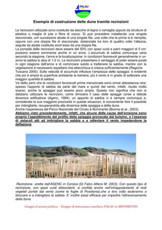 Gruppo d’azione politica – Gruppo di minoranza consiliare PALAU in MOVIMENTO
Esempio di costruzione delle dune tramite recinzioni
Le recinzioni utilizzate sono costituite da stecche di legno o ramaglia oppure da strutture di
plastica o maglia di juta o fibra di cocco. Si può procedere installando una singola
staccionata, con successive alzate di una singola fila, una volta che la prima si è riempita;
oppure con una doppia fila di staccionate, distanziate tra loro di quattro volte l’altezza,
seguite da alzate costituite anch’esse da una doppia fila.
La porosità delle recinzioni deve essere del 50% con spazi vuoti e pieni maggiori di 5 cm:
possono essere sommerse anche in un anno. L’accumulo di sabbia comunque varia
secondo la stagione, l’anno e la localizzazione: in condizioni favorevoli generalmente in un
anno la sabbia si alza di 1-2 m. Le recinzioni presentano il vantaggio di poter essere poste
in ogni stagione dell’anno e di cominciare subito a trattenere la sabbia, mentre con la
vegetazione è necessario aspettare che attecchisca e cresca sufficientemente (Regione
Toscana 2000). Sulla velocità di accumulo influisce l’ampiezza della spiaggia: è evidente
che più è ampia la superficie antistante la barriera, più il vento è in grado di sollevare una
maggior quantità di sabbia.
Va detto però che le condizioni favorevoli prima menzionate sono ormai abbastanza rare:
spesso l’apporto di sabbia da parte del mare e quindi del vento, infatti, risulta molto
scarso, anche la spiaggia può essere poco ampia. Questo non significa che non si
debbano utilizzare le recinzioni, come dimostra il caso delle spiagge corse a debole
dinamica edificatrice (Agenc, 1994): un apporto di sabbia vi è sempre comunque e,
considerata la sua maggiore preziosità in queste situazioni, è conveniente fare il possibile
per imbrigliarla, recuperandola alla dinamica della spiaggia e della duna.
Anche l’esperienza del Parco Nazionale del Circeo è illuminante (Bovina et al., 2003).
Abbiamo visto precedentemente, infatti, che alcune delle cause dell’erosione sono
proprio l’appiattimento del profilo della spiaggia provocato dal turismo, e l’assenza
di ostacoli atti ad imbrigliare la sabbia e a rallentare il vento impedendone la
deflazione.
Recinzione eretta dall’AGENC in Corsica (Di Falco Alfano M. 2003). Con questo tipo di
recinzione, con spazi vuoti abbondanti, si confida anche nell’intrappolamento di resti
vegetali portati dal vento (come le foglie di Posidonia),che a loro volta aiuteranno a
bloccare e a imbrigliare la sabbia. E’ inoltre assai efficace per impedire l’attraversamento
della duna.
 