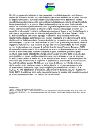 Gruppo d’azione politica – Gruppo di minoranza consiliare PALAU in MOVIMENTO
Con l’ingegneria naturalistica o la bioingegneria è possibile intervenire per tutelare e
restaurare il sistema dunale, oppure intervenire per ricostruirlo laddove era stato distrutto.
Le esperienze italiane, europee ed extraeuropee hanno sovente dato buoni risultati,
soprattutto quando si sia operato con un’ottica multidisciplinare, attenta al rispetto di tutte
le componenti in gioco, e quando il lavoro di riqualificazione sia stato finalizzato alla
ricerca del massimo rispetto della naturalità originaria degli ecosistemi coinvolti. Infatti, la
miglior opera di riqualificazione si ottiene sempre ricostituendo spiagge e dune il più
possibile simili a quelle originarie e utilizzando rigorosamente per la loro fitostabilizzazione
solo specie vegetali erbacee ed arbustive indigene (Audisio, Muscio e Pignatti, 2002).
E’ bene evidenziare che su una spiaggia in erosione, dove anche le dune siano
regolarmente attaccate dal moto ondoso, risulta necessario prevedere interventi per la
stabilizzazione della linea di riva (laddove lo si ritenga necessario, ovviamente) in quanto
nessuna opera di protezione delle dune (ed in particolare quelle eseguite con tecniche di
ingegneria naturalistica) può resistere a lungo alle sollecitazioni indotte dal moto ondoso
se non è attenuato da una spiaggia di sufficiente estensione (Regione Toscana, 2000).
Questo vale in genere per le dune mediterranee, meno per le dune oceaniche, alte spesso
decine di metri: in tal caso il volume di sabbia in gioco è talmente grande da poter
costituire esso stesso abbastanza a lungo una difesa dall’erosione della costa, che può
così ristabilire un nuovo equilibrio dinamico e una nuova spiaggia un po’ più arretrata.
In realtà questo potrebbe valere anche per le nostre dune, almeno laddove sia possibile
consentire alla linea di costa di regredire: in effetti questo è quello che è successo dalla
fine dell’ultima fase glaciale 18.000 anni fa e fino a 6.000 anni fa. Il fondo delle rias
dell’area del Liscia risulta occupato da limi argillosi la cui origine può essere legata
all’arretramento della costa lungo i vecchi depositi palustri (Abstract: GINESU S. &
COSSU A., The coastalplain of the River Liscia (Northern Sardinia, Italy) (IT ISSN 0391-
9838, 1991). Il problema, oggi, è che raramente l’uomo ha lasciato agli ecosistemi costieri
gli spazi per consentire loro una traslazione più all’interno.
BIBLIOGRAFIA:
AA.VV. Il restauro e la costruzione delle dune costiere
GINESU S., COSSU A., 1991- La Piana costiera del fiume Liscia (Sardegna Nord-Orientale ).Geogr.Fis. Dinam. Quat., 14:131-140
VALSECCHI F., BAGELLA S., 1991- La vegetazione psammofila della Sardegna Settentrionale: Litorale del Liscia . Giorn. Bot. Ital.,
125:1-14
 