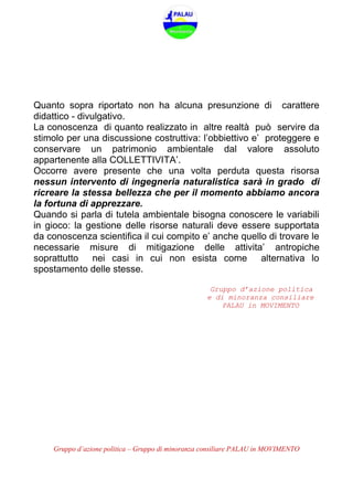 Gruppo d’azione politica – Gruppo di minoranza consiliare PALAU in MOVIMENTO
Quanto sopra riportato non ha alcuna presunzione di carattere
didattico - divulgativo.
La conoscenza di quanto realizzato in altre realtà può servire da
stimolo per una discussione costruttiva: l’obbiettivo e’ proteggere e
conservare un patrimonio ambientale dal valore assoluto
appartenente alla COLLETTIVITA’.
Occorre avere presente che una volta perduta questa risorsa
nessun intervento di ingegneria naturalistica sarà in grado di
ricreare la stessa bellezza che per il momento abbiamo ancora
la fortuna di apprezzare.
Quando si parla di tutela ambientale bisogna conoscere le variabili
in gioco: la gestione delle risorse naturali deve essere supportata
da conoscenza scientifica il cui compito e’ anche quello di trovare le
necessarie misure di mitigazione delle attivita’ antropiche
soprattutto nei casi in cui non esista come alternativa lo
spostamento delle stesse.
Gruppo d’azione politica
e di minoranza consiliare
PALAU in MOVIMENTO
 