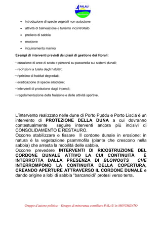 Gruppo d’azione politica – Gruppo di minoranza consiliare PALAU in MOVIMENTO
 introduzione di specie vegetali non autoctone
 attività di balneazione e turismo incontrollato
 prelievo di sabbia
 erosione
 inquinamento marino
Esempi di interventi previsti dai piani di gestione dei litorali:
• creazione di aree di sosta e percorsi su passerella sui sistemi dunali;
• recinzioni a tutela degli habitat;
• ripristino di habitat degradati;
• eradicazione di specie alloctone;
• interventi di protezione dagli incendi;
• regolamentazione della fruizione e delle attività sportive.
L’intervento realizzato nelle dune di Porto Puddu e Porto Liscia è un
intervento di PROTEZIONE DELLA DUNA a cui dovranno
contestualmente seguire interventi ancora più incisivi di
CONSOLIDAMENTO E RESTAURO.
Occorre stabilizzare e fissare Il cordone dunale in erosione: in
natura è la vegetazione psammofila (piante che crescono nella
sabbia) che arresta la mobilità delle sabbie.
Occorre prevedere INTERVENTI DI RICOSTRUZIONE DEL
CORDONE DUNALE ATTIVO LA CUI CONTINUITÀ È
INTERROTTA DALLA PRESENZA DI BLOWOUTS CHE
INTERROMPONO LA CONTINUITÀ DELLA COPERTURA,
CREANDO APERTURE ATTRAVERSO IL CORDONE DUNALE e
dando origine a lobi di sabbia “barcanoidi” protesi verso terra.
 