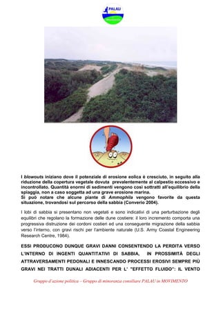 Gruppo d’azione politica – Gruppo di minoranza consiliare PALAU in MOVIMENTO
I blowouts iniziano dove il potenziale di erosione eolica è cresciuto, in seguito alla
riduzione della copertura vegetale dovuta prevalentemente al calpestio eccessivo e
incontrollato. Quantità enormi di sedimenti vengono così sottratti all’equilibrio della
spiaggia, non a caso soggetta ad una grave erosione marina.
Si può notare che alcune piante di Ammophila vengono favorite da questa
situazione, trovandosi sul percorso della sabbia (Converio 2004).
I lobi di sabbia si presentano non vegetati e sono indicativi di una perturbazione degli
equilibri che regolano la formazione delle dune costiere: il loro incremento comporta una
progressiva distruzione dei cordoni costieri ed una conseguente migrazione della sabbia
verso l’interno, con gravi rischi per l’ambiente naturale (U.S. Army Coastal Engineering
Research Centre, 1984).
ESSI PRODUCONO DUNQUE GRAVI DANNI CONSENTENDO LA PERDITA VERSO
L’INTERNO DI INGENTI QUANTITATIVI DI SABBIA, IN PROSSIMITÀ DEGLI
ATTRAVERSAMENTI PEDONALI E INNESCANDO PROCESSI EROSIVI SEMPRE PIÙ
GRAVI NEI TRATTI DUNALI ADIACENTI PER L’ "EFFETTO FLUIDO”: IL VENTO
 
