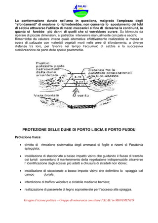 Gruppo d’azione politica – Gruppo di minoranza consiliare PALAU in MOVIMENTO
La conformazione dunale nell’area in questione, malgrado l’ampiezza degli
“sfondamenti” di erosione lo richiederebbe, non consente lo spostamento dei lobi
di sabbia attraverso l’utilizzo di mezzi meccanici al fine di ricrearne la continuità, in
quanto si farebbe più danni di quelli che si vorrebbero curare. Su blowouts da
riparare di piccole dimensioni, si potrebbe intervenire manualmente con pale e secchi;
Rimarrebbe da valutare invece quale alternativa effettivamente realizzabile la messa in
opera di palizzate con materiali vegetali morti nelle aree di sfondamento, a diverse
distanze tra loro, per favorire nel tempo l’accumulo di sabbia e la successiva
stabilizzazione da parte delle specie psammofile.
PROTEZIONE DELLE DUNE DI PORTO LISCIA E PORTO PUDDU
Protezione fisica:
 divieto di rimozione sistematica degli ammassi di foglie e rizomi di Posidonia
spiaggiata;
 installazione di staccionate a basso impatto visivo che guidando il flusso di transito
dei turisti consentano il mantenimento della vegetazione indispensabile attraverso
l’ identificazione degli accessi più adatti e chiusura di stradelli non idonei;
 installazione di staccionate a basso impatto visivo che delimitino la spiaggia dal
campo dunale;
 interdizione di traffico veicolare e ciclabile mediante barriere;
 realizzazione di passerelle di legno sopraelevate per l’accesso alla spiaggia.
 