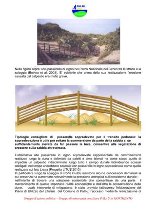 Gruppo d’azione politica – Gruppo di minoranza consiliare PALAU in MOVIMENTO
.
Nella figura sopra: una passerella di legno nel Parco Nazionale del Circeo tra la strada e la
spiaggia (Bovina et al. 2003). E’ evidente che prima della sua realizzazione l’erosione
causata dal calpestio era molto grave.
Tipologie consigliate di passerelle sopraelevate per il transito pedonale: la
sopraelevazione è utile per evitare la sommersione da parte della sabbia e, se
sufficientemente elevata da far passare la luce, consentire alla vegetazione di
crescere sulla sabbia attraversata.
L’alternativa alle passerelle in legno sopraelevate rappresentata da camminamenti
realizzati lungo la duna e delimitati da paletti e cime laterali ha come scopo quello di
impedire un calpestio indiscriminato lungo tutto il campo dunale individuando accessi
obbligati; nel tempo andrebbero sostituiti con passerelle in legno sopraelevate come quelle
realizzate sul lato Liscia (Progetto LITUS 2010)
In particolare lungo la spiaggia di Porto Puddu insistono alcune concessioni demaniali la
cui presenza ha aumentato notevolmente la pressione antropica sull’ecosistema dunale ;
nell’intento di trovare una soluzione sostenibile che consentisse da una parte il
mantenimento di queste importanti realtà economiche e dall’altra la conservazione delle
dune, quale intervento di mitigazione, è stato previsto (attraverso l’elaborazione del
Piano di Utilizzo del Litorale del Comune di Palau) l’accesso mediante realizzazione di
 