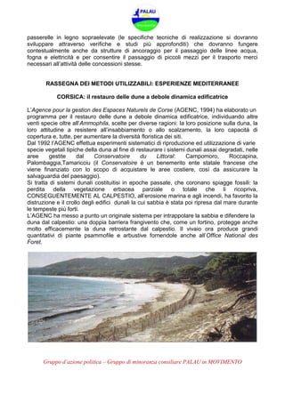 Gruppo d’azione politica – Gruppo di minoranza consiliare PALAU in MOVIMENTO
passerelle in legno sopraelevate (le specifiche tecniche di realizzazione si dovranno
sviluppare attraverso verifiche e studi più approfonditi) che dovranno fungere
contestualmente anche da strutture di ancoraggio per il passaggio delle linee acqua,
fogna e elettricità e per consentire il passaggio di piccoli mezzi per il trasporto merci
necessari all’attività delle concessioni stesse.
RASSEGNA DEI METODI UTILIZZABILI: ESPERIENZE MEDITERRANEE
CORSICA: il restauro delle dune a debole dinamica edificatrice
L’Agence pour la gestion des Espaces Naturels de Corse (AGENC, 1994) ha elaborato un
programma per il restauro delle dune a debole dinamica edificatrice, individuando altre
venti specie oltre all’Ammophila, scelte per diverse ragioni: la loro posizione sulla duna, la
loro attitudine a resistere all’insabbiamento o allo scalzamento, la loro capacità di
copertura e, tutte, per aumentare la diversità floristica dei siti.
Dal 1992 l’AGENC effettua esperimenti sistematici di riproduzione ed utilizzazione di varie
specie vegetali tipiche della duna al fine di restaurare i sistemi dunali assai degradati, nelle
aree gestite dal Conservatoire du Littoral: Campomoro, Roccapina,
Palombaggia,Tamaricciu (il Conservatoire è un benemerito ente statale francese che
viene finanziato con lo scopo di acquistare le aree costiere, così da assicurare la
salvaguardia del paesaggio).
Si tratta di sistemi dunali costituitisi in epoche passate, che coronano spiagge fossili: la
perdita della vegetazione erbacea parziale o totale che li ricopriva,
CONSEGUENTEMENTE AL CALPESTIO, all’erosione marina e agli incendi, ha favorito la
distruzione e il crollo degli edifici dunali la cui sabbia è stata poi ripresa dal mare durante
le tempeste più forti.
L’AGENC ha messo a punto un originale sistema per intrappolare la sabbia e difendere la
duna dal calpestio: una doppia barriera frangivento che, come un fortino, protegge anche
molto efficacemente la duna retrostante dal calpestio. Il vivaio ora produce grandi
quantitativi di piante psammofile e arbustive fornendole anche all’Office National des
Foret.
 