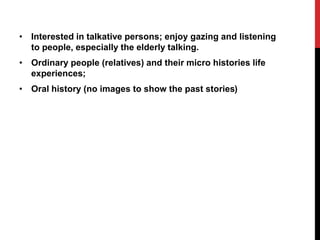 • Interested in talkative persons; enjoy gazing and listening
to people, especially the elderly talking.
• Ordinary people (relatives) and their micro histories life
experiences;
• Oral history (no images to show the past stories)
 