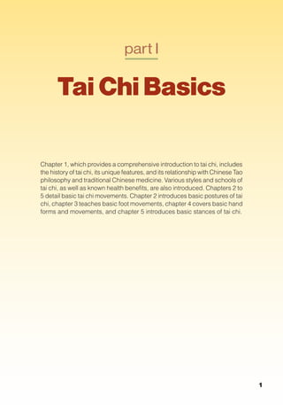 part I
Tai Chi Basics
Chapter 1, which provides a comprehensive introduction to tai chi, includes
the history of tai chi, its unique features, and its relationship with Chinese Tao
philosophy and traditional Chinese medicine. Various styles and schools of
tai chi, as well as known health benefits, are also introduced. Chapters 2 to
5 detail basic tai chi movements. Chapter 2 introduces basic postures of tai
chi, chapter 3 teaches basic foot movements, chapter 4 covers basic hand
forms and movements, and chapter 5 introduces basic stances of tai chi.
1
 