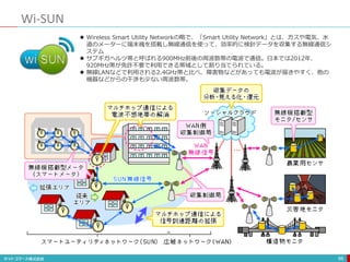 Wi-SUN
98
 Wireless Smart Utility Networkの略で、「Smart Utility Network」とは、ガスや電気、水
道のメーターに端末機を搭載し無線通信を使って、効率的に検針データを収集する無線通信シ
ステム
 サブギガヘルツ帯と呼ばれる900MHz前後の周波数帯の電波で通信。日本では2012年、
920MHz帯が免許不要で利用できる帯域として割り当てられている。
 無線LANなどで利用される2.4GHz帯と比べ、障害物などがあっても電波が届きやすく、他の
機器などからの干渉も少ない周波数帯。
 