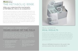 THE

®

EDGE

When you understand the real benefits
of METABOLIQ, there is no competition
Your goal seems so simple; you want to look better, transform your
body and shed unwanted fat. There are thousands of products that
claim to deliver exactly what you need. The truth is that the majority
of products and programs will fail you. Nearly all of these will
trade short-term results for your long-term health. The ingredients,
mechanisms of action and nutritional targets are usually guesswork
and marketing hype, not backed by any credible scientific evidence.
Even the most popular products only suppress symptoms without
offering true root-cause resolutions.

METABOLIC CORRECTION™

REAL SCIENCE,

The METABOLIQ System works because it is a true science-based root-cause solution
to weight loss through metabolic correction. METABOLIQ is revolutionary because it is
the world’s first and only system that corrects your metabolism. It has been 30 years in
the making and is the culmination of three decades of scientific findings, breakthrough
discoveries and award-winning research. This ground-breaking, innovative system offers
the most complete, science-based solution for correcting metabolism.

At Qivana, there are no gimmicks, yo-yo diets or get-thin-quick schemes. Qivana’s
METABOLIQ® System is a realistic, comprehensive approach to healthy weight loss that
is sustainable for life. The METABOLIQ System is backed by research demonstrating that
the weight loss is fat loss, not muscle loss, and that the muscles are actually protected
during weight loss. Following the METABOLIQ System, not only will you lose weight, but
you will lose the right weight and improve your body composition. You can expect real
improvements with lasting results because METABOLIQ ensures you break the weight
gain and loss cycle for life.

YEARS AHEAD OF THE FIELD

WITH THE METABOLIQ SYSTEM YOU WILL:

• 	 Learn how to activate your muscles

• 	 Receive a comprehensive program to

• 	 Discover how to minimize the

• 	 Adopt a new easy-to-follow lifestyle

and trigger a biochemical signal
that initiates natural fat-burning
24 hours per day.
storage of new fat.

• 	 Learn the difference between
good carbs and bad carbs.

REAL RESULTS

ensure you get results fast, along with
on-going training and support from
world-leading experts.
to keep you looking and feeling
great for life.

Qivana’s METABOLIQ System is the world’s first
and only system that corrects metabolism™.

 