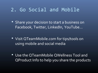 2. Go Social and Mobile

 Share your decision to start a business on
  Facebook, Twitter, LinkedIn, YouTube…

 Visit QTeamMobile.com for tips/tools on
  using mobile and social media

 Use the QTeamMobile QWellness Tool and
  QProduct Info to help you share the products
 