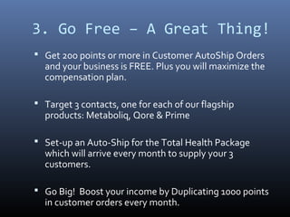 3. Go Free – A Great Thing!
 Get 20o points or more in Customer AutoShip Orders
  and your business is FREE. Plus you will maximize the
  compensation plan.

 Target 3 contacts, one for each of our flagship
  products: Metaboliq, Qore & Prime

 Set-up an Auto-Ship for the Total Health Package
  which will arrive every month to supply your 3
  customers.

 Go Big! Boost your income by Duplicating 1000 points
  in customer orders every month.
 