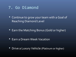 7. Go Diamond

 Continue to grow your team with a Goal of
  Reaching Diamond Level

 Earn the Matching Bonus (Gold or higher)


 Earn a Dream Week Vacation


 Drive a Luxury Vehicle (Platinum or higher)
 